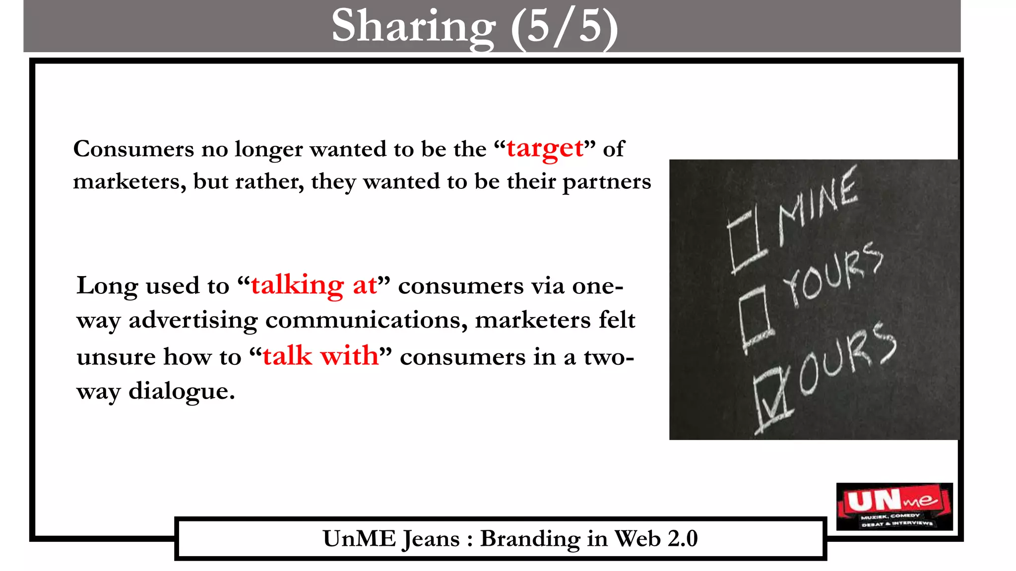 UnME Jeans : Branding in Web 2.0
Sharing (5/5)
Consumers no longer wanted to be the “target” of
marketers, but rather, they wanted to be their partners
Long used to “talking at” consumers via one-
way advertising communications, marketers felt
unsure how to “talk with” consumers in a two-
way dialogue.
 