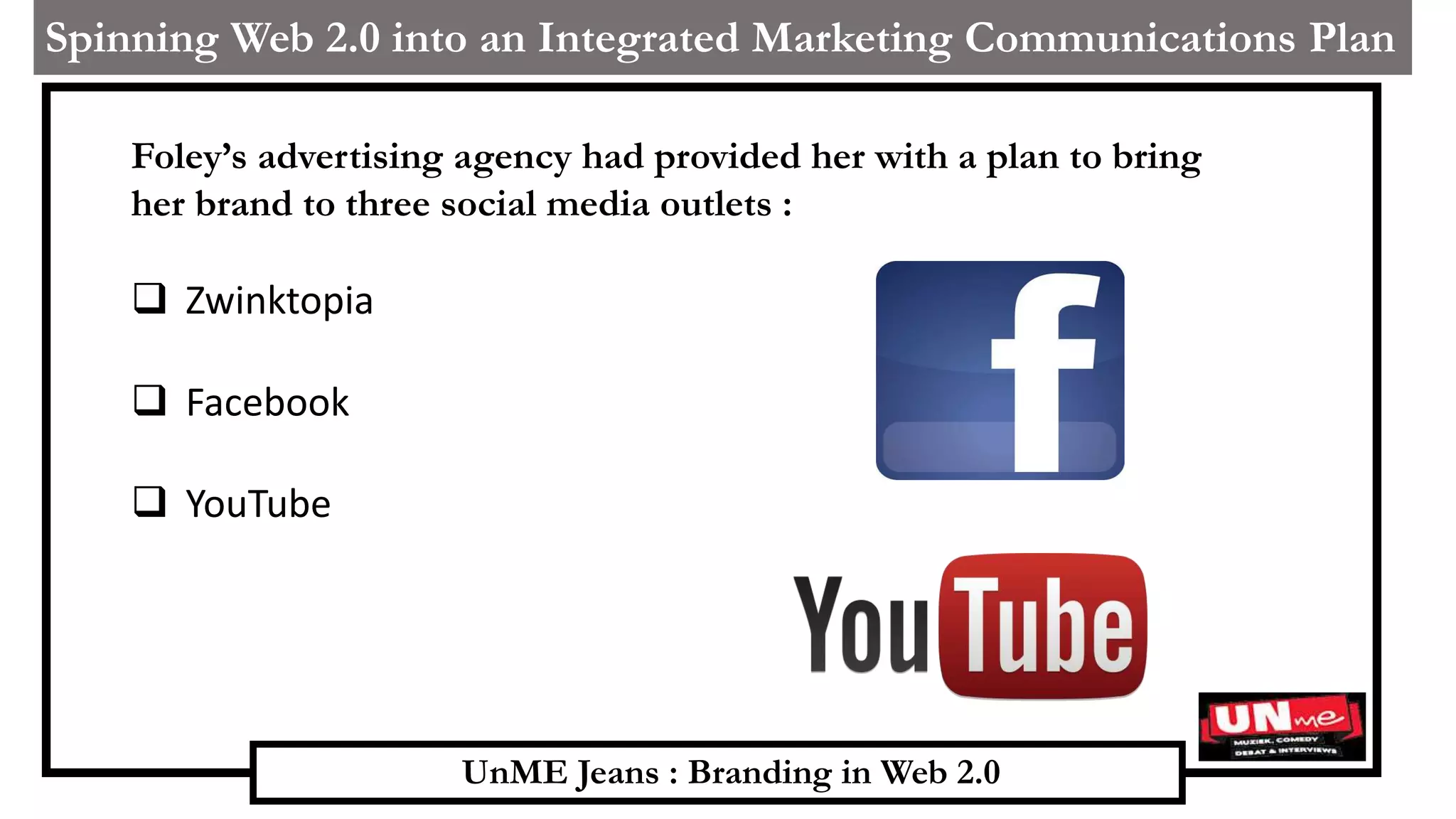 UnME Jeans : Branding in Web 2.0
Spinning Web 2.0 into an Integrated Marketing Communications Plan
Foley’s advertising agency had provided her with a plan to bring
her brand to three social media outlets :
 Zwinktopia
 Facebook
 YouTube
 