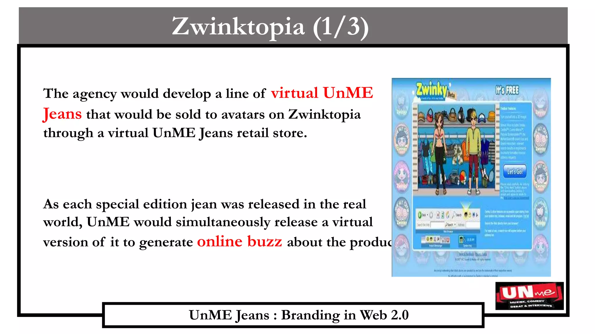 UnME Jeans : Branding in Web 2.0
Zwinktopia (1/3)
The agency would develop a line of virtual UnME
Jeans that would be sold to avatars on Zwinktopia
through a virtual UnME Jeans retail store.
As each special edition jean was released in the real
world, UnME would simultaneously release a virtual
version of it to generate online buzz about the product.
 