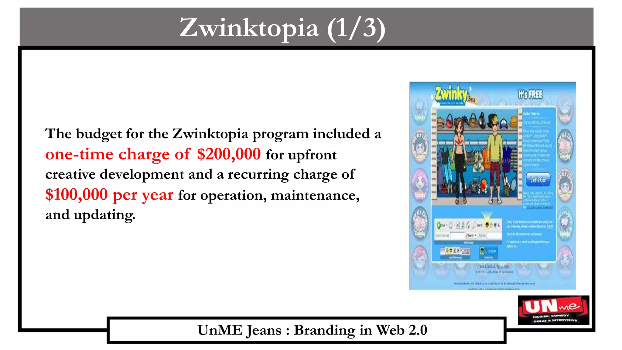 UnME Jeans : Branding in Web 2.0
Zwinktopia (1/3)
The budget for the Zwinktopia program included a
one-time charge of $200,000 for upfront
creative development and a recurring charge of
$100,000 per year for operation, maintenance,
and updating.
 