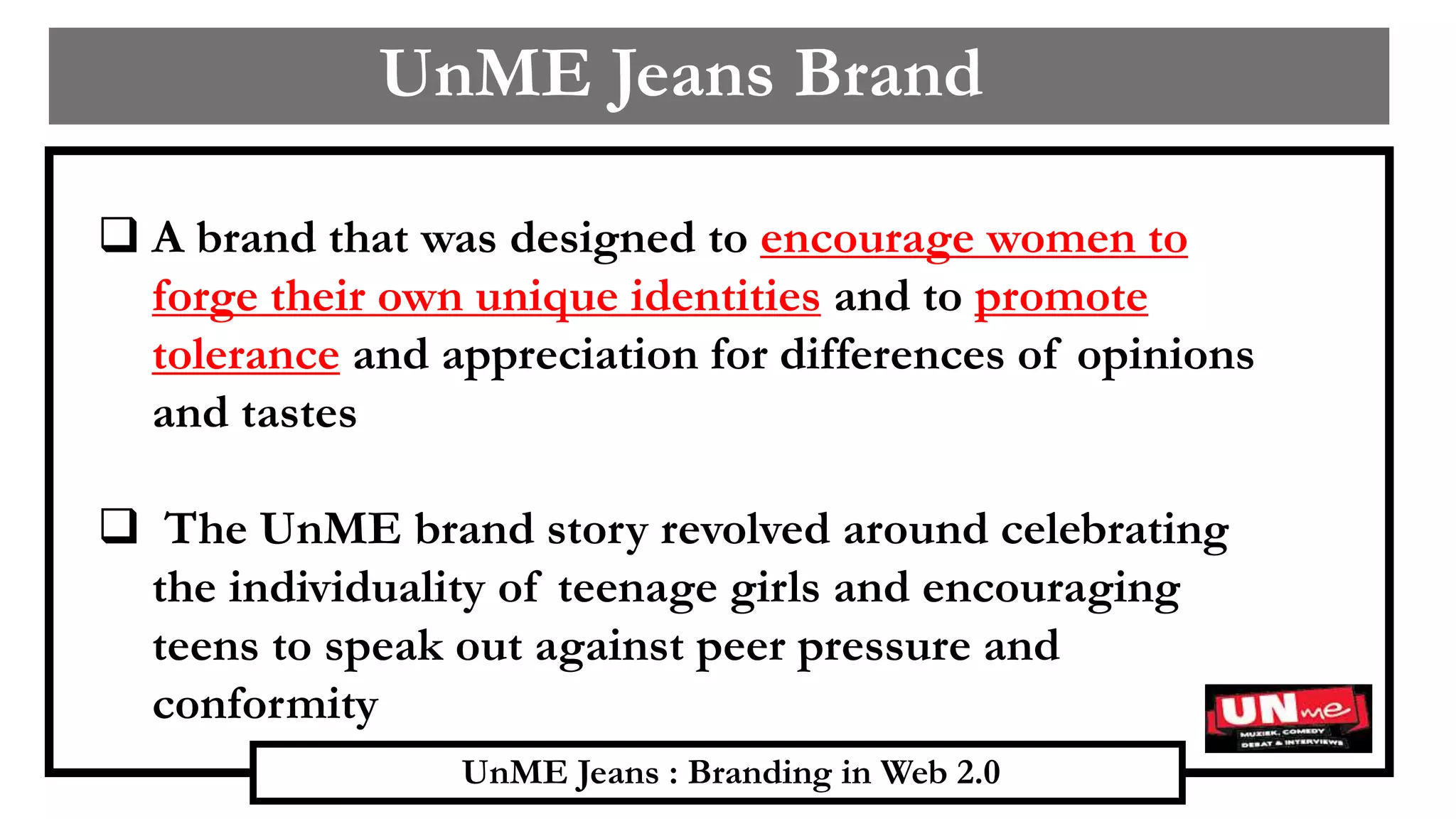 UnME Jeans : Branding in Web 2.0
UnME Jeans Brand
 A brand that was designed to encourage women to
forge their own unique identities and to promote
tolerance and appreciation for differences of opinions
and tastes
 The UnME brand story revolved around celebrating
the individuality of teenage girls and encouraging
teens to speak out against peer pressure and
conformity
 