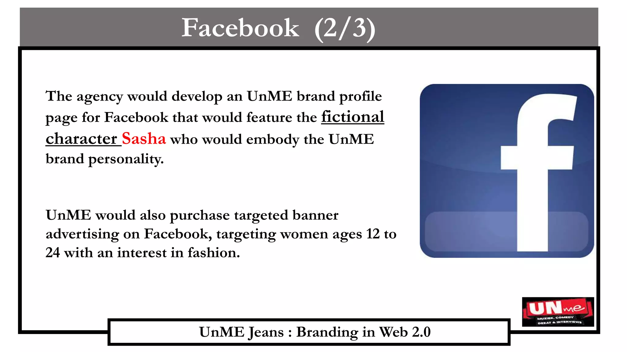 UnME Jeans : Branding in Web 2.0
Facebook (2/3)
The agency would develop an UnME brand profile
page for Facebook that would feature the fictional
character Sasha who would embody the UnME
brand personality.
UnME would also purchase targeted banner
advertising on Facebook, targeting women ages 12 to
24 with an interest in fashion.
 
