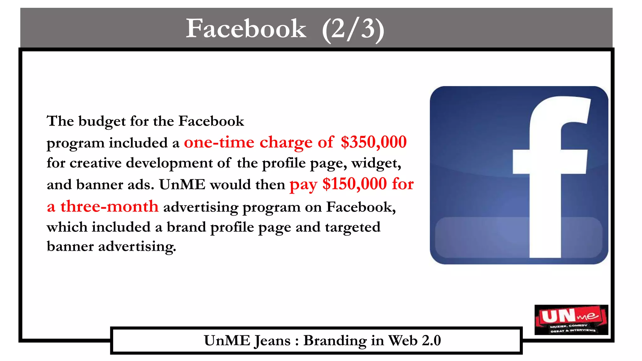 UnME Jeans : Branding in Web 2.0
Facebook (2/3)
The budget for the Facebook
program included a one-time charge of $350,000
for creative development of the profile page, widget,
and banner ads. UnME would then pay $150,000 for
a three-month advertising program on Facebook,
which included a brand profile page and targeted
banner advertising.
 