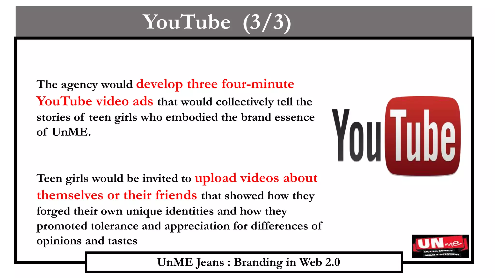 UnME Jeans : Branding in Web 2.0
YouTube (3/3)
The agency would develop three four-minute
YouTube video ads that would collectively tell the
stories of teen girls who embodied the brand essence
of UnME.
Teen girls would be invited to upload videos about
themselves or their friends that showed how they
forged their own unique identities and how they
promoted tolerance and appreciation for differences of
opinions and tastes
 