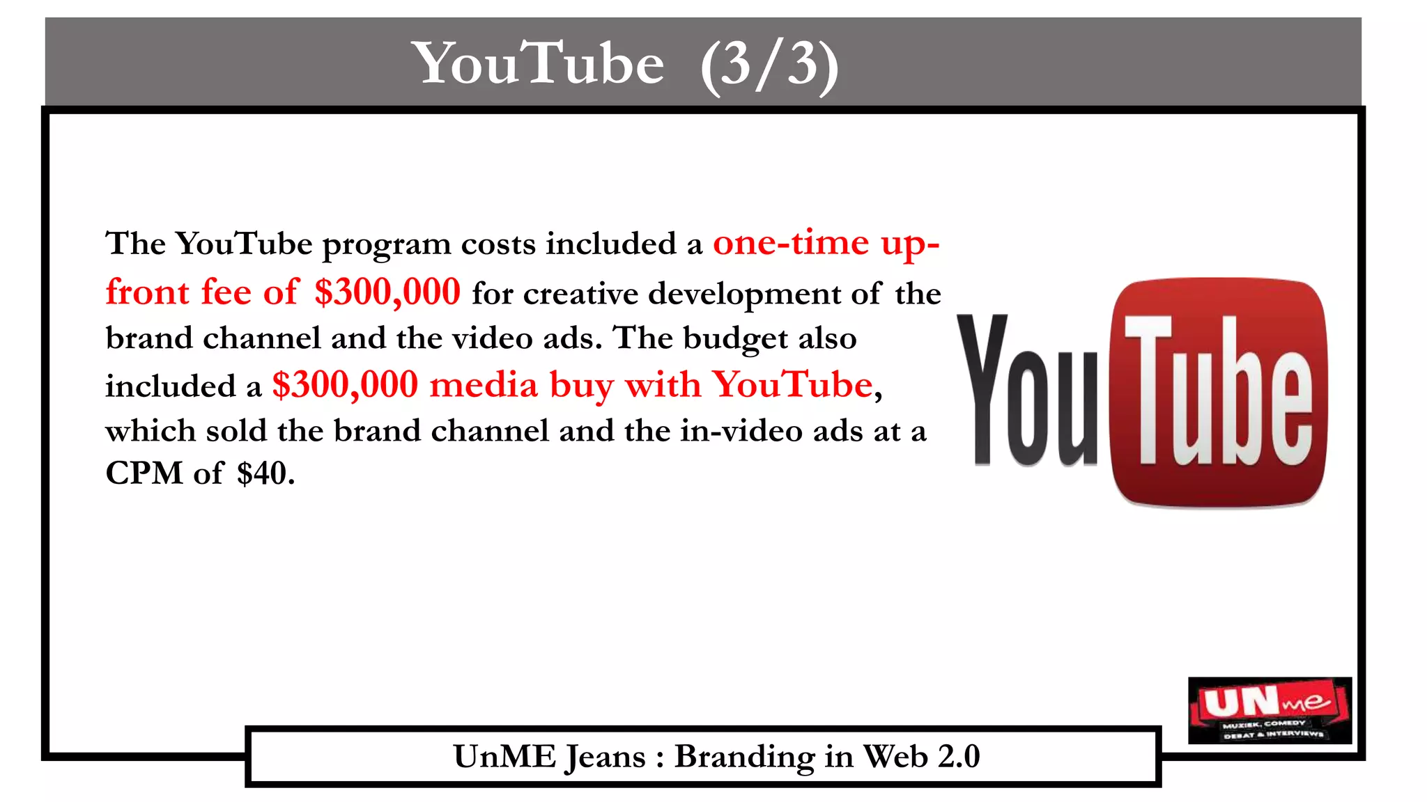 UnME Jeans : Branding in Web 2.0
YouTube (3/3)
The YouTube program costs included a one-time up-
front fee of $300,000 for creative development of the
brand channel and the video ads. The budget also
included a $300,000 media buy with YouTube,
which sold the brand channel and the in-video ads at a
CPM of $40.
 