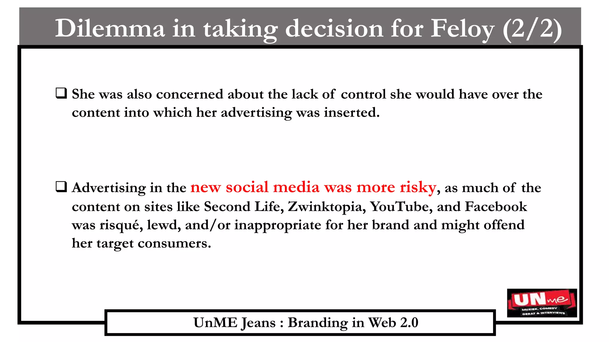 UnME Jeans : Branding in Web 2.0
Dilemma in taking decision for Feloy (2/2)
(1/3)
 She was also concerned about the lack of control she would have over the
content into which her advertising was inserted.
 Advertising in the new social media was more risky, as much of the
content on sites like Second Life, Zwinktopia, YouTube, and Facebook
was risqué, lewd, and/or inappropriate for her brand and might offend
her target consumers.
 