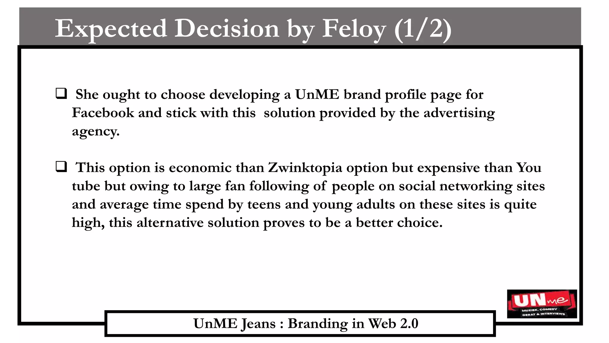 UnME Jeans : Branding in Web 2.0
Expected Decision by Feloy (1/2)
 She ought to choose developing a UnME brand profile page for
Facebook and stick with this solution provided by the advertising
agency.
 This option is economic than Zwinktopia option but expensive than You
tube but owing to large fan following of people on social networking sites
and average time spend by teens and young adults on these sites is quite
high, this alternative solution proves to be a better choice.
 