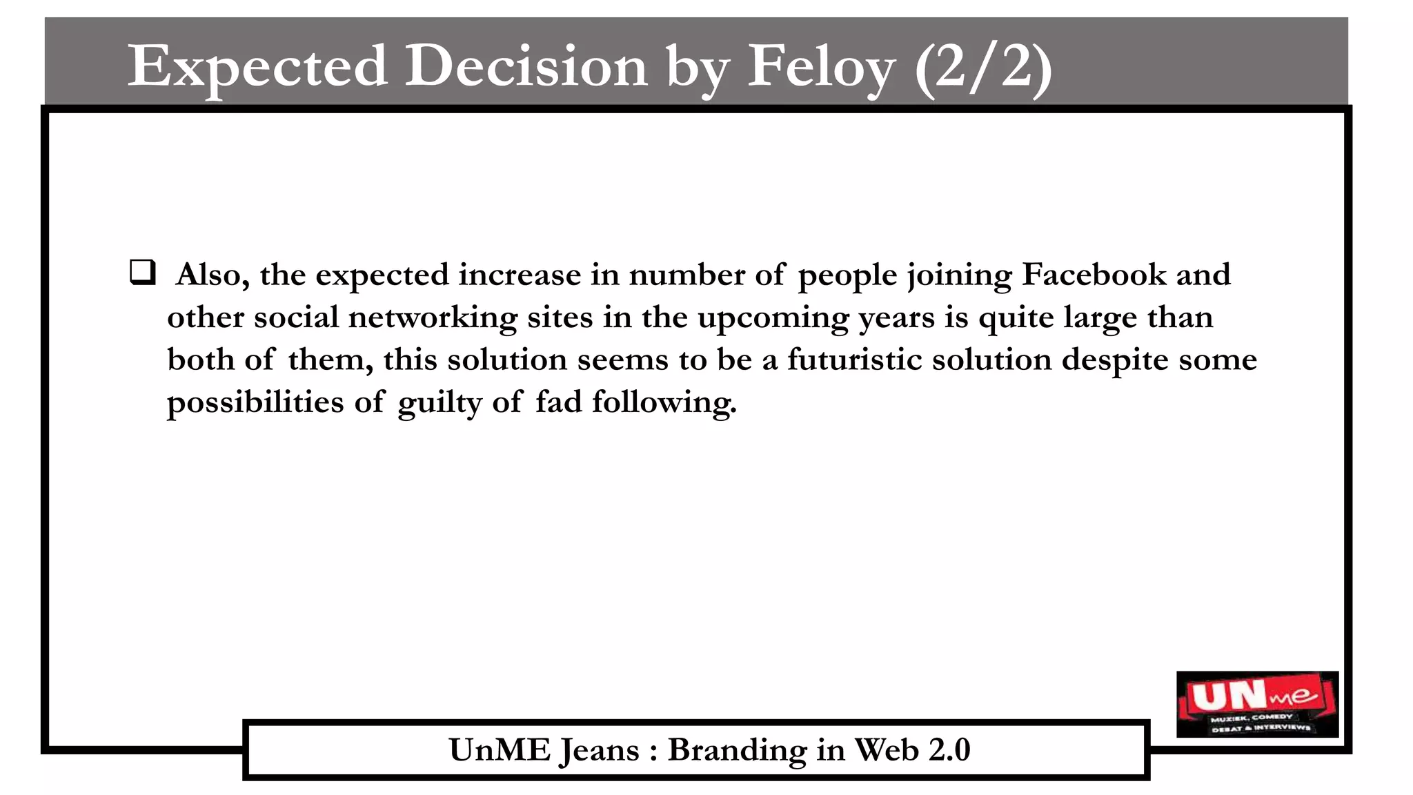 UnME Jeans : Branding in Web 2.0
Expected Decision by Feloy (2/2)
 Also, the expected increase in number of people joining Facebook and
other social networking sites in the upcoming years is quite large than
both of them, this solution seems to be a futuristic solution despite some
possibilities of guilty of fad following.
 