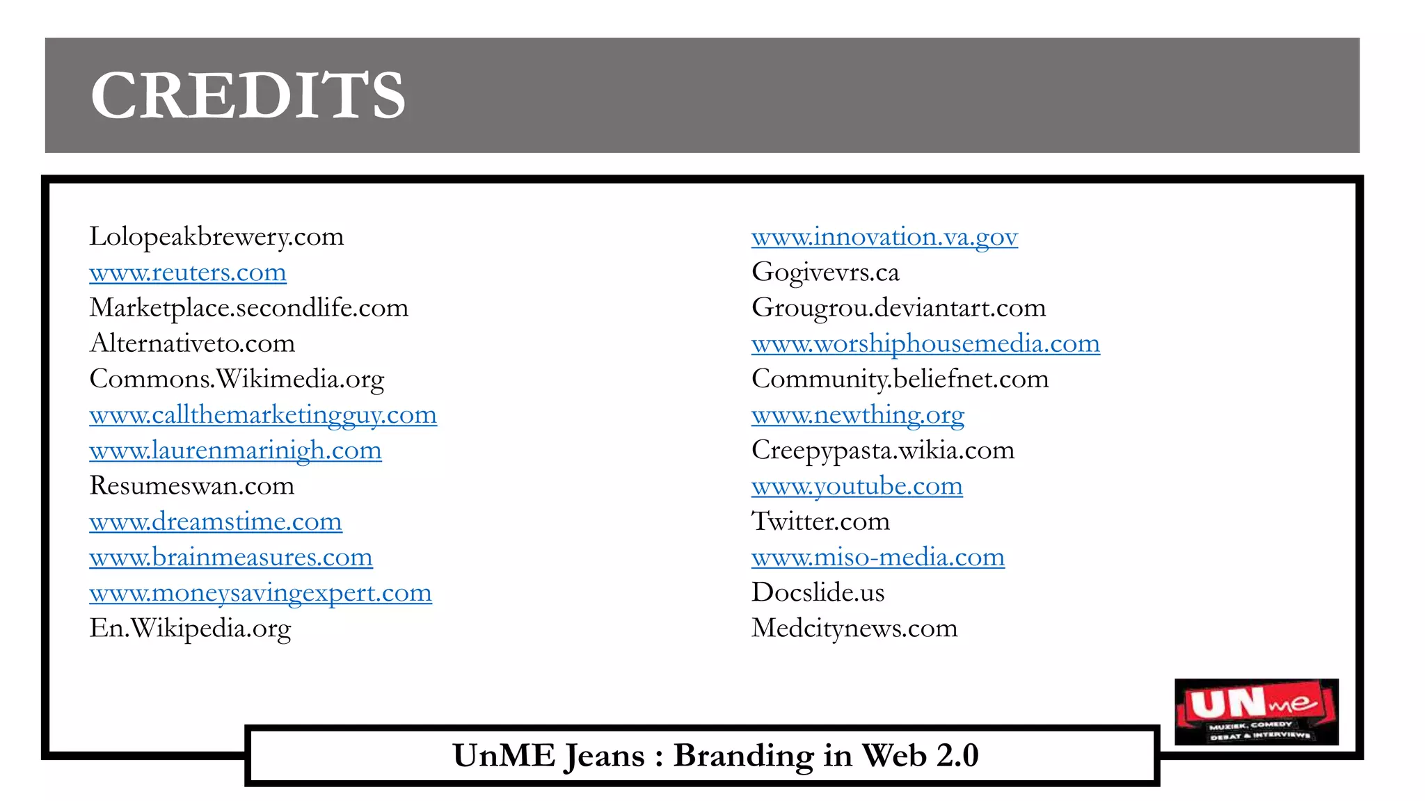 UnME Jeans : Branding in Web 2.0
CREDITS
Lolopeakbrewery.com
www.reuters.com
Marketplace.secondlife.com
Alternativeto.com
Commons.Wikimedia.org
www.callthemarketingguy.com
www.laurenmarinigh.com
Resumeswan.com
www.dreamstime.com
www.brainmeasures.com
www.moneysavingexpert.com
En.Wikipedia.org
www.innovation.va.gov
Gogivevrs.ca
Grougrou.deviantart.com
www.worshiphousemedia.com
Community.beliefnet.com
www.newthing.org
Creepypasta.wikia.com
www.youtube.com
Twitter.com
www.miso-media.com
Docslide.us
Medcitynews.com
 