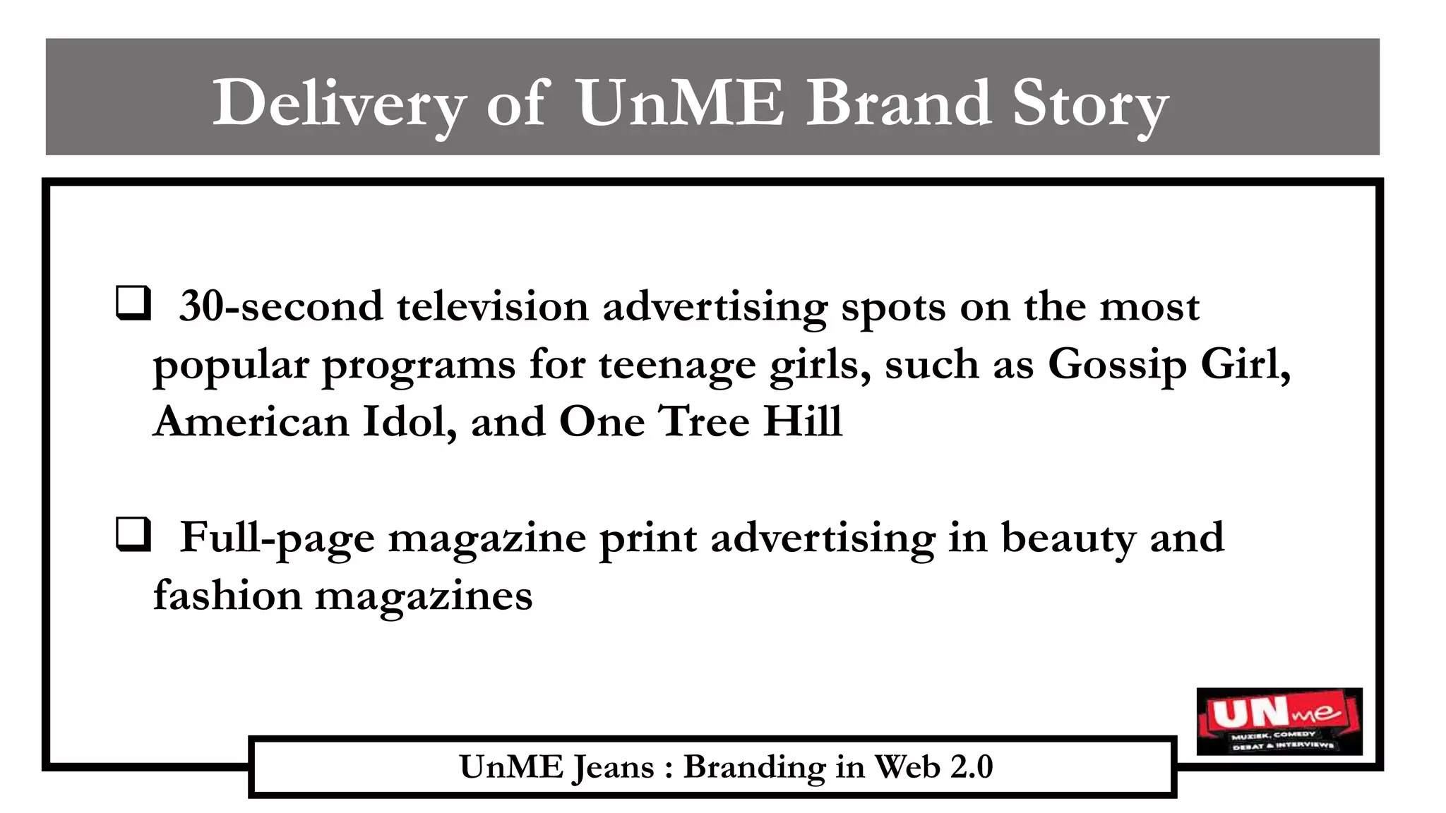 UnME Jeans : Branding in Web 2.0
Delivery of UnME Brand Story
 30-second television advertising spots on the most
popular programs for teenage girls, such as Gossip Girl,
American Idol, and One Tree Hill
 Full-page magazine print advertising in beauty and
fashion magazines
 