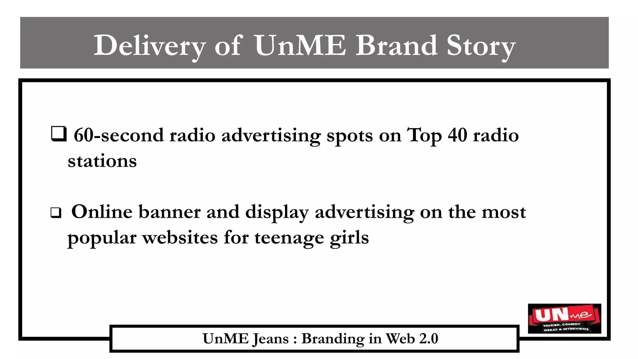 UnME Jeans : Branding in Web 2.0
Delivery of UnME Brand Story
 60-second radio advertising spots on Top 40 radio
stations
 Online banner and display advertising on the most
popular websites for teenage girls
 