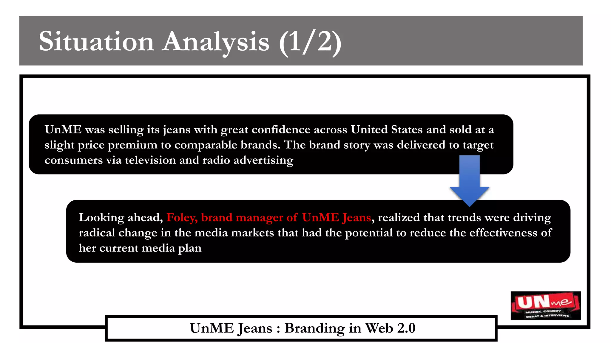 UnME Jeans : Branding in Web 2.0
Situation Analysis (1/2)
UnME was selling its jeans with great confidence across United States and sold at a
slight price premium to comparable brands. The brand story was delivered to target
consumers via television and radio advertising
Looking ahead, Foley, brand manager of UnME Jeans, realized that trends were driving
radical change in the media markets that had the potential to reduce the effectiveness of
her current media plan
 