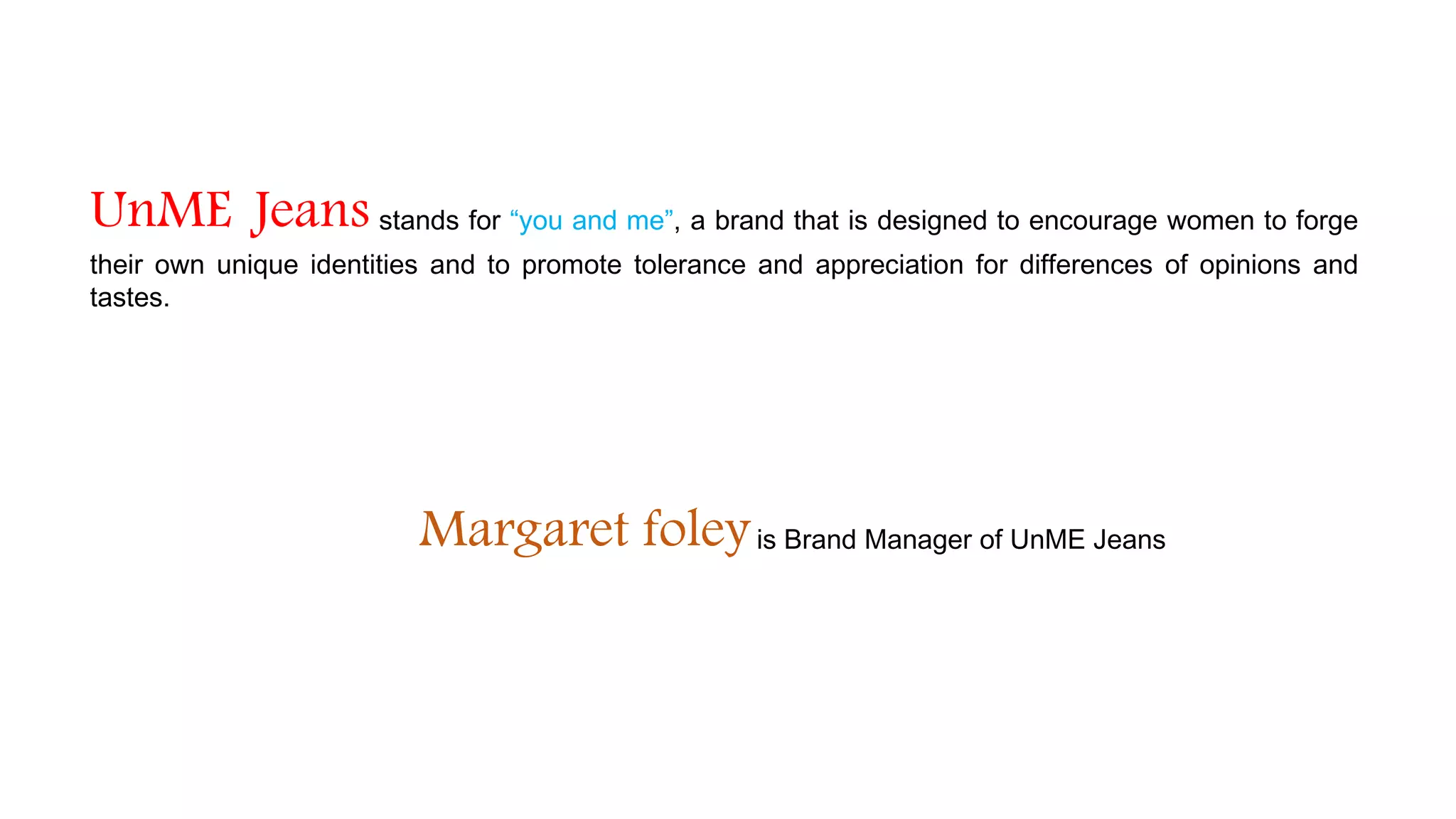 UnME Jeans stands for “you and me”, a brand that is designed to encourage women to forge
their own unique identities and to promote tolerance and appreciation for differences of opinions and
tastes.
Margaret foleyis Brand Manager of UnME Jeans
 