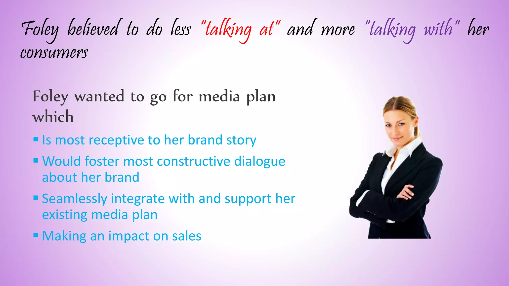 Foley believed to do less “talking at” and more “talking with” her
consumers
Foley wanted to go for media plan
which
 Is most receptive to her brand story
 Would foster most constructive dialogue
about her brand
 Seamlessly integrate with and support her
existing media plan
 Making an impact on sales
 