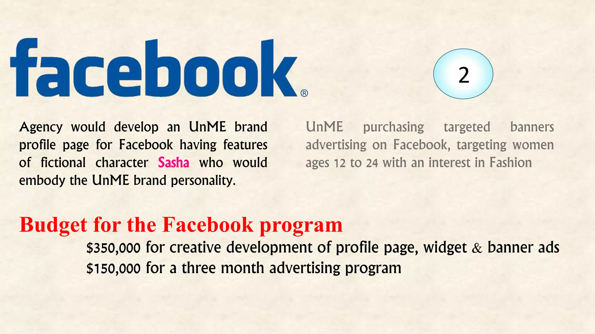 UnME purchasing targeted banners
advertising on Facebook, targeting women
ages 12 to 24 with an interest in Fashion
Budget for the Facebook program
$350,000 for creative development of profile page, widget & banner ads
$150,000 for a three month advertising program
Agency would develop an UnME brand
profile page for Facebook having features
of fictional character Sasha who would
embody the UnME brand personality.
2
 