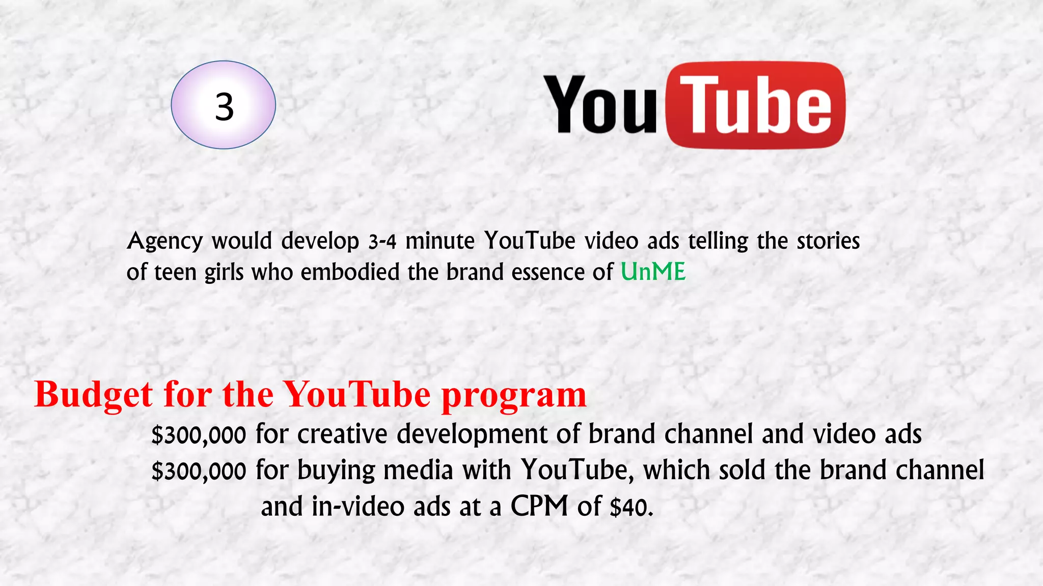 3
Agency would develop 3-4 minute YouTube video ads telling the stories
of teen girls who embodied the brand essence of UnME
Budget for the YouTube program
$300,000 for creative development of brand channel and video ads
$300,000 for buying media with YouTube, which sold the brand channel
and in-video ads at a CPM of $40.
 