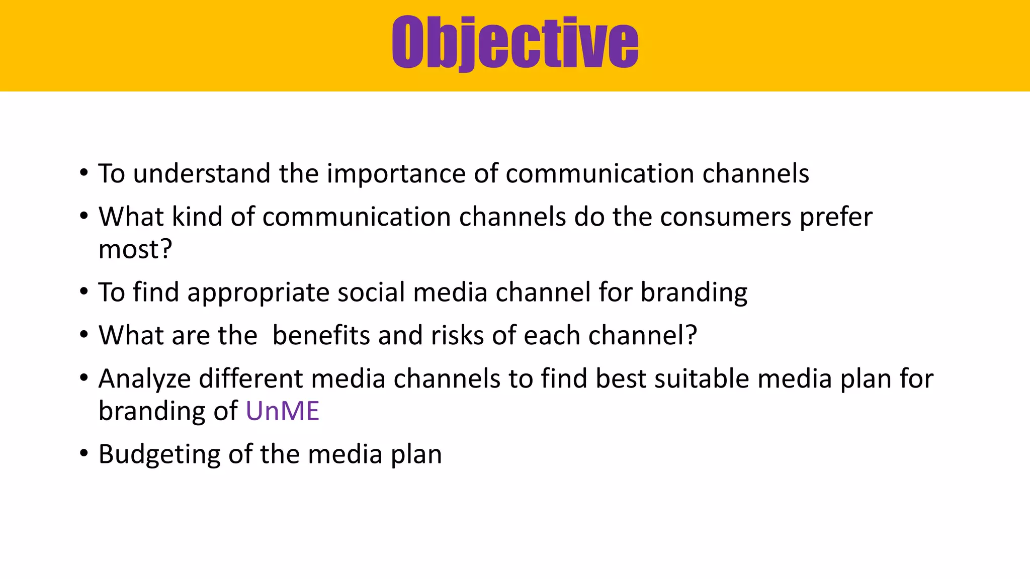 Objective
• To understand the importance of communication channels
• What kind of communication channels do the consumers prefer
most?
• To find appropriate social media channel for branding
• What are the benefits and risks of each channel?
• Analyze different media channels to find best suitable media plan for
branding of UnME
• Budgeting of the media plan
 