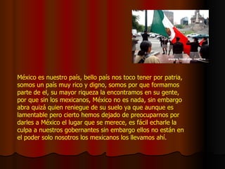 México es nuestro país, bello país nos toco tener por patria, somos un país muy rico y digno, somos por que formamos parte de el, su mayor riqueza la encontramos en su gente, por que sin los mexicanos, México no es nada, sin embargo abra quizá quien reniegue de su suelo ya que aunque es lamentable pero cierto hemos dejado de preocuparnos por darles a México el lugar que se merece, es fácil echarle la culpa a nuestros gobernantes sin embargo ellos no están en el poder solo nosotros los mexicanos los llevamos ahí. 
