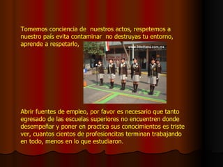 Tomemos conciencia de  nuestros actos, respetemos a nuestro país evita contaminar  no destruyas tu entorno, aprende a respetarlo, Abrir fuentes de empleo, por favor es necesario que tanto egresado de las escuelas superiores no encuentren donde desempeñar y poner en practica sus conocimientos es triste ver, cuantos cientos de profesioncitas terminan trabajando en todo, menos en lo que estudiaron. 