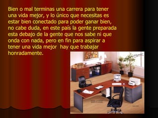 Bien o mal terminas una carrera para tener una vida mejor, y lo único que necesitas es estar bien conectado para poder ganar bien, no cabe duda, en este país la gente preparada esta debajo de la gente que nos sabe ni que onda con nada, pero en fin para aspirar a tener una vida mejor  hay que trabajar honradamente. 