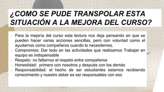  Para la mejoría del curso esta lectura nos deja pensando en que se
pueden hacer varias acciones sencillas, pero con voluntad como el
ayudarnos como compañeros cuando lo necesitemos.
 Compromiso: Dar todo en las actividades que realizamos Trabajar en
equipo es indispensable
 Respeto: no faltarnos el respeto entre compañeros
 Honestidad: primero con nosotros y después con los demás
 Responsabilidad: el hecho de ser estudiantes estamos recibiendo
conocimiento y nuestro deber es ser responsables con eso
¿COMO SE PUDE TRANSPOLAR ESTA
SITUACIÓN A LA MEJORA DEL CURSO?
 