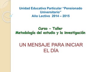 Unidad Educativa Particular “Pensionado 
Universitario” 
Año Lectivo 2014 – 2015 
UN MENSAJE PARA INICIAR 
EL DÍA 
 