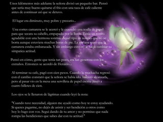 Unos kilómetros más adelante la señora divisó un pequeño bar. Pensó que seria muy bueno quitarse el frio con una taza de cafe caliente antes de continuar así que se detuvo. El lugar era diminuto, muy pobre y precario... Una cortes camarera se le acercó y le extendió una toalla de papel para que secara su cabello, empapado por la lluvia. Tenia un rostro agradable con una hermosa sonrisa. Aquel tipo de sonrisa que no se borra aunque estuviera muchas horas de pie. La anciana notó que la camarera estaba embarazada. Y sin embargo esto no le hacia cambiar su simpatica actitud. Pensó en cómo, gente que tenia tan poco, era tan generosa con los extraños. Entonces se acordó de Heraldo... Al terminar su cafe, pagó con cien pesos. Cuando la muchacha regresó con el cambio constató que la señora se habia ido. Intentó alcanzarla, pero al pasar vio en la mesa una servilleta de papel escrita junto a cuatro billetes de cien. Los ojos se le llenaron de lágrimas cuando leyó la nota: "Cuando tuve necesidad, alguien me ayudó como hoy te estoy ayudando. Si queres pagarme, no dejés de asistir y ser bendición a otros como hoy lo hago con vos. Segui dando de tu amor y no permitas que nada rompa las bendiciones que sabes dar con tu actitud." 