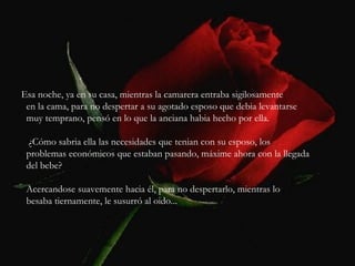 Esa noche, ya en su casa, mientras la camarera entraba sigilosamente en la cama, para no despertar a su agotado esposo que debia levantarse muy temprano, pensó en lo que la anciana habia hecho por ella. ¿Cómo sabria ella las necesidades que tenian con su esposo, los problemas económicos que estaban pasando, máxime ahora con la llegada del bebe? Acercandose suavemente hacia él, para no despertarlo, mientras lo besaba tiernamente, le susurró al oido... 