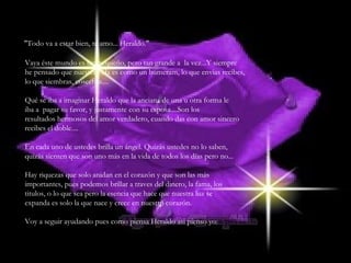 "Todo va a estar bien, te amo... Heraldo." Vaya éste mundo es tan pequeño, pero tan grande a  la vez...Y siempre he pensado que nuestra vida es como un bumeram, lo que envias recibes, lo que siembras, cosechas.... Qué se iba a imaginar Heraldo que la anciana de una u otra forma le iba a  pagar su favor, y justamente con su esposa....Son los resultados hermosos del amor verdadero, cuando das con amor sincero recibes el doble.... En cada uno de ustedes brilla un ángel. Quizás ustedes no lo saben, quizás sienten que son uno más en la vida de todos los días pero no... Hay riquezas que solo anidan en el corazón y que son las más importantes, pues podemos brillar a traves del dinero, la fama, los titulos, o lo que sea pero la esencia que hace que nuestra luz se expanda es solo la que nace y crece en nuestro corazón. Voy a seguir ayudando pues como piensa Heraldo asi pienso yo: 