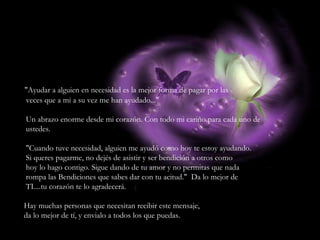 "Ayudar a alguien en necesidad es la mejor forma de pagar por las veces que a mi a su vez me han ayudado..." Un abrazo enorme desde mi corazón. Con todo mi cariño para cada uno de ustedes. "Cuando tuve necesidad, alguien me ayudó como hoy te estoy ayudando. Si queres pagarme, no dejés de asistir y ser bendición a otros como hoy lo hago contigo. Sigue dando de tu amor y no permitas que nada rompa las Bendiciones que sabes dar con tu acitud."  Da lo mejor de TI....tu corazón te lo agradecerá. Hay muchas personas que necesitan recibir este mensaje, da lo mejor de tí, y envialo a todos los que puedas. 