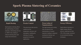 Spark Plasma Sintering of Ceramics
Rapid Heating
Spark plasma sintering allows
for rapid heating of ceramic
materials, with heating rates up
to 1000°C/min, leading to
reduced sintering times and
unique microstructures.
Precise Control
The process provides precise
control over the
temperature, pressure, and
atmosphere, enabling the
tailoring of ceramic
properties for specific
applications.
Preservation of
Nanostructures
The high heating and cooling
rates can preserve the
nanostructure of ceramic
materials, leading to enhanced
mechanical, thermal, and
electrical properties.
Energy Efficiency
Spark plasma sintering is a
highly energy-efficient
process, requiring less than
10% of the energy consumed
in conventional sintering
techniques.
 