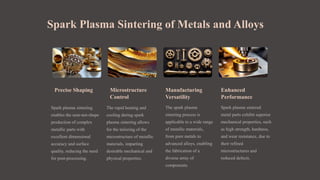 Spark Plasma Sintering of Metals and Alloys
Precise Shaping
Spark plasma sintering
enables the near-net-shape
production of complex
metallic parts with
excellent dimensional
accuracy and surface
quality, reducing the need
for post-processing.
Microstructure
Control
The rapid heating and
cooling during spark
plasma sintering allows
for the tailoring of the
microstructure of metallic
materials, imparting
desirable mechanical and
physical properties.
Manufacturing
Versatility
The spark plasma
sintering process is
applicable to a wide range
of metallic materials,
from pure metals to
advanced alloys, enabling
the fabrication of a
diverse array of
components.
Enhanced
Performance
Spark plasma sintered
metal parts exhibit superior
mechanical properties, such
as high strength, hardness,
and wear resistance, due to
their refined
microstructures and
reduced defects.
 
