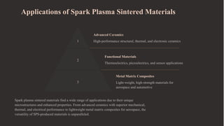 Applications of Spark Plasma Sintered Materials
1
Advanced Ceramics
High-performance structural, thermal, and electronic ceramics
2
Functional Materials
Thermoelectrics, piezoelectrics, and sensor applications
3
Metal Matrix Composites
Light-weight, high-strength materials for
aerospace and automotive
Spark plasma sintered materials find a wide range of applications due to their unique
microstructures and enhanced properties. From advanced ceramics with superior mechanical,
thermal, and electrical performance to lightweight metal matrix composites for aerospace, the
versatility of SPS-produced materials is unparalleled.
 