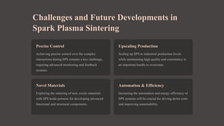 Challenges and Future Developments in
Spark Plasma Sintering
Precise Control
Achieving precise control over the complex
interactions during SPS remains a key challenge,
requiring advanced monitoring and feedback
systems.
Upscaling Production
Scaling up SPS to industrial production levels
while maintaining high quality and consistency is
an important hurdle to overcome.
Novel Materials
Exploring the sintering of new, exotic materials
with SPS holds promise for developing advanced
functional and structural components.
Automation & Efficiency
Increasing the automation and energy efficiency of
SPS systems will be crucial for driving down costs
and improving sustainability.
 
