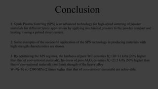 Conclusion
1. Spark Plasma Sintering (SPS) is an advanced technology for high-speed sintering of powder
materials for different Space applications by applying mechanical pressure to the powder compact and
heating it using a pulsed direct current.
2. Some examples of the successful application of the SPS technology in producing materials with
high strength characteristics are shown.
3. By optimizing the SPS regimes, the hardness of pure WC ceramics Hv=30÷31 GPa (20% higher
than that of conventional materials), hardness of pure Al2O3 ceramics Hv=23.5 GPa (50% higher than
that of conventional materials) and limit strength of the heavy alloy
W–Ni–Fe σт=2500 MPa (2 times higher than that of conventional materials) are achievable.
 
