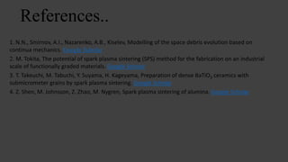 References..
1. N.N., Smirnov, A.I., Nazarenko, A.B., Kiselev, Modelling of the space debris evolution based on
continua mechanics. Google Scholar
2. M. Tokita, The potential of spark plasma sintering (SPS) method for the fabrication on an industrial
scale of functionally graded materials. Google Scholar
3. T. Takeuchi, M. Tabuchi, Y. Suyama, H. Kageyama, Preparation of dense BaTiO3 ceramics with
submicrometer grains by spark plasma sintering. Google Scholar
4. Z. Shen, M. Johnsson, Z. Zhao, M. Nygren, Spark plasma sintering of alumina. Google Scholar
 