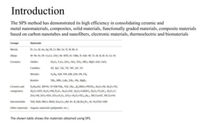 Introduction
The SPS method has demonstrated its high efficiency in consolidating ceramic and
metal nanomaterials, composites, solid materials, functionally graded materials, composite materials
based on carbon nanotubes and nanofibers, electronic materials, thermoelectric and biomaterials
The shown table shows the materials obtained using SPS.
 