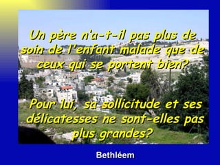 Bethléem Pour lui, sa sollicitude et ses délicatesses ne sont-elles pas plus grandes?  Un père n‘a-t-il pas plus de soin de l'enfant malade que de ceux qui se portent bien? 