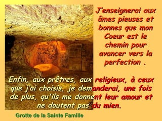 J’enseignerai aux âmes pieuses et bonnes que mon Coeur est le chemin pour avancer vers la perfection . Grotte de la Sainte Famille Enfin, aux prêtres, aux  religieux, à ceux  que j’ai choisis, je   dem anderai, une fois  de plus, qu'ils me donne nt leur amour et  ne doutent pas  du mien.  