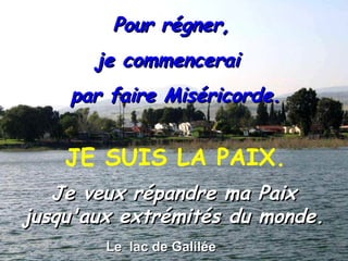Le  lac de Galilée Pour régner,  je commencerai  par faire Miséricorde. Je veux répandre ma Paix jusqu'aux extrémités du monde. JE SUIS LA PAIX. 