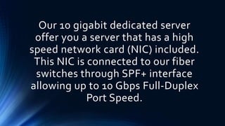 Our 10 gigabit dedicated server
offer you a server that has a high
speed network card (NIC) included.
This NIC is connected to our fiber
switches through SPF+ interface
allowing up to 10 Gbps Full-Duplex
Port Speed.
 
