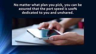 No matter what plan you pick, you can be
assured that the port speed is 100%
dedicated to you and unshared.
 