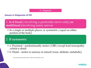 15
1. Is it focal ( involving a particular nerve only) or
multifocal (involving many nerves
• In a single or multiple places, or symmetric ( equal on either
portion of the body)
2. If symmetric
• a. Proximal – predominantly motor ( GBS ) except lead neuropathy
,which is distal
• b. Distal – motor or sensory or mixed ( toxic, diabetic, metabolic)
Issues in Diagnosis of PN
http://www.apiindia.org/pdf/medicine_update_2010/neurology_07.pdf
4 – Diagnosis
 
