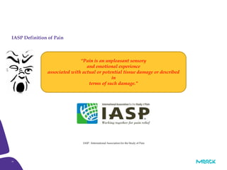 18
IASP Definition of Pain
IASP : International Association for the Study of Pain
“Pain is an unpleasant sensory
and emotional experience
associated with actual or potential tissue damage or described
in
terms of such damage.”
 