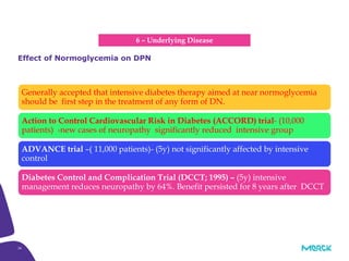 26
Generally accepted that intensive diabetes therapy aimed at near normoglycemia
should be first step in the treatment of any form of DN.
Action to Control Cardiovascular Risk in Diabetes (ACCORD) trial- (10,000
patients) -new cases of neuropathy significantly reduced intensive group
ADVANCE trial –( 11,000 patients)- (5y) not significantly affected by intensive
control
Diabetes Control and Complication Trial (DCCT; 1995) – (5y) intensive
management reduces neuropathy by 64%. Benefit persisted for 8 years after DCCT
Effect of Normoglycemia on DPN
6 – Underlying Disease
 