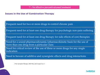 29
Frequent need for two or more drugs to control chronic pain
Frequent need for at least one drug therapy for psychologic non-pain suffering
Frequent need for at least one drug therapy for side effects of core therapies
Need for a sound pharmacodynamic/pharmacokinetic basis for the use of
more than one drug from a particular class
Need for critical review of the use of three or more drugs for any single
indication
Need to beware of additive and synergistic effects and drug interactions
Issues in the Use of Combination Therapy
7 – No effective preventive/causal treatment
J Pain Symptom Manage. 2003 May;25(5 Suppl):S12-7.
 