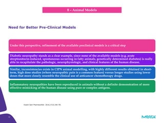 32
Under this perspective, refinement of the available preclinical models is a critical step
Diabetic neuropathy stands as a clear example, since none of the available models (e.g. acute
streptozotocin-induced, spontaneous occurring in fatty animals, genetically determined diabetes) is really
able to recapitulate the pathologic, neurophysiologic, and clinical features of the human disease.
Similar, inconsistencies exists in CIPN animal modelling, with highly different results obtained in short-
term, high dose studies (where neuropathic pain is a common feature) versus longer studies using lower
doses that more closely resemble the clinical use of anticancer chemotherapy drugs.
Inflammatory neuropathies have been reproduced in animals without a definite demonstration of more
effective mimicking of the human disease using pure or complex antigens.
Need for Better Pre-Clinical Models
8 – Animal Models
Expert Opin Pharmacother. 2016;17(3):381-94.
 