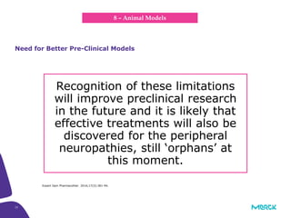 33
Recognition of these limitations
will improve preclinical research
in the future and it is likely that
effective treatments will also be
discovered for the peripheral
neuropathies, still ‘orphans’ at
this moment.
Need for Better Pre-Clinical Models
8 – Animal Models
Expert Opin Pharmacother. 2016;17(3):381-94.
 