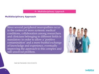 34
Since several peripheral neuropathies occur
in the context of more systemic medical
conditions, collaboration among researchers
and clinicians belonging to different fields is
mandatory in order to allow a ‘positive
contamination’ and a more fruitful exchange
of knowledge and experience, eventually
improving the approach to this complex and
still unsolved problem.
Multidisciplinary Approach
9 – Multidisciplinary Approach
Expert Opin Pharmacother. 2016;17(3):381-94.
 