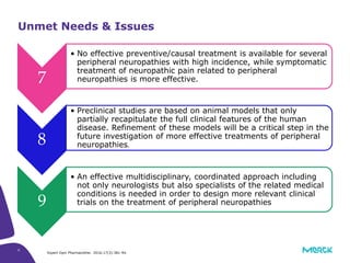 6
7
• No effective preventive/causal treatment is available for several
peripheral neuropathies with high incidence, while symptomatic
treatment of neuropathic pain related to peripheral
neuropathies is more effective.
8
• Preclinical studies are based on animal models that only
partially recapitulate the full clinical features of the human
disease. Refinement of these models will be a critical step in the
future investigation of more effective treatments of peripheral
neuropathies.
9
• An effective multidisciplinary, coordinated approach including
not only neurologists but also specialists of the related medical
conditions is needed in order to design more relevant clinical
trials on the treatment of peripheral neuropathies
Unmet Needs & Issues
Expert Opin Pharmacother. 2016;17(3):381-94.
 